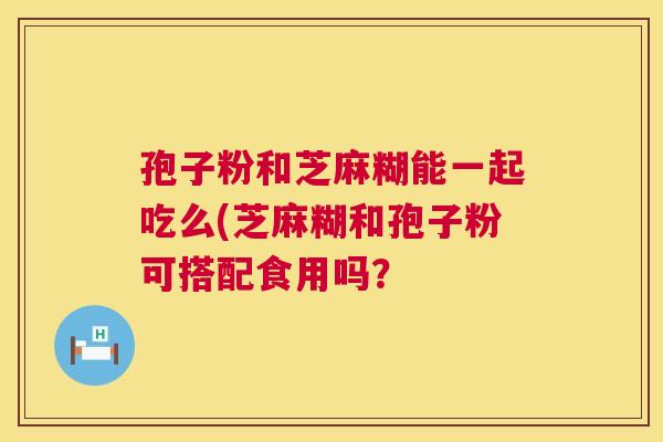 孢子粉和芝麻糊能一起吃么(芝麻糊和孢子粉可搭配食用吗? 孢子粉和芝麻糊能一起吃么(芝麻糊和孢子粉可搭配食用吗?