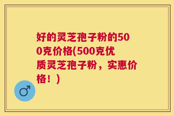 好的灵芝孢子粉的500克价格(500克优质灵芝孢子粉，实惠价格！)