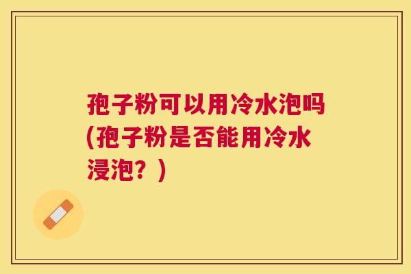孢子粉可以用冷水泡吗(孢子粉是否能用冷水浸泡?) 孢子粉可以用冷水泡吗(孢子粉是否能用冷水浸泡?)