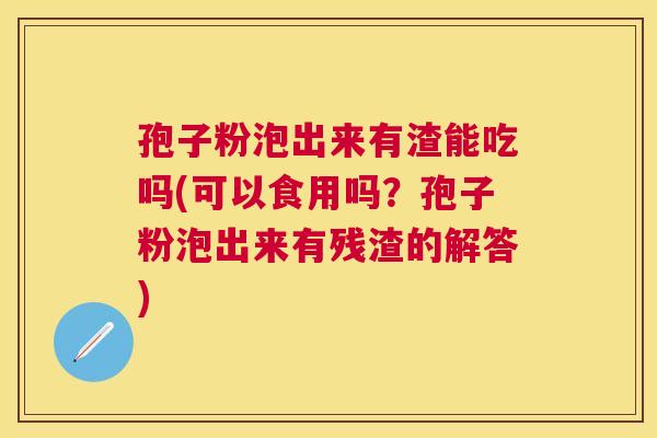 孢子粉泡出来有渣能吃吗(可以食用吗？孢子粉泡出来有残渣的解答)