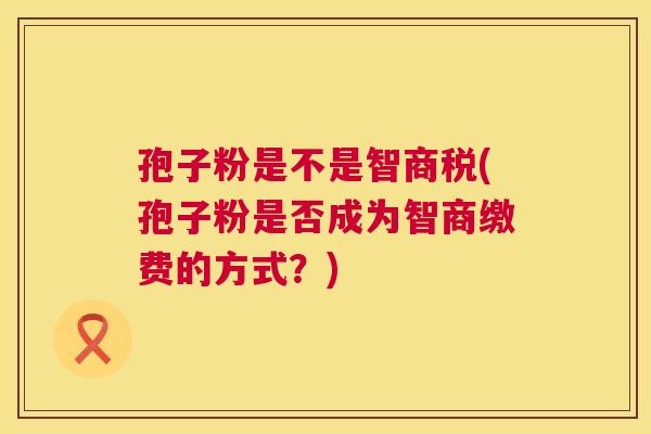 孢子粉是不是智商税(孢子粉是否成为智商缴费的方式?) 孢子粉是不是智商税(孢子粉是否成为智商缴费的方式?)