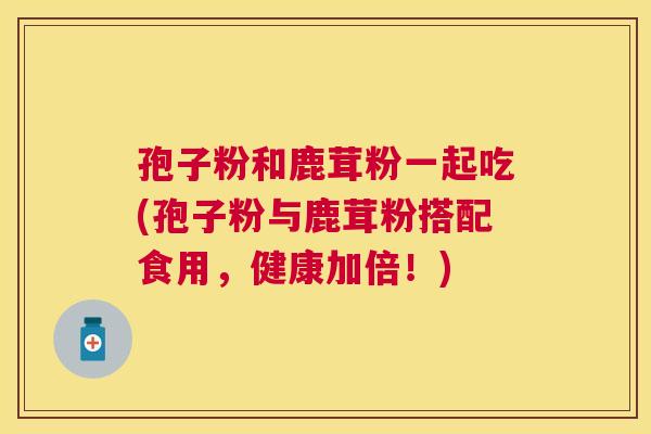 孢子粉和鹿茸粉一起吃(孢子粉与鹿茸粉搭配食用,健康加倍!) 孢子粉和鹿茸粉一起吃(孢子粉与鹿茸粉搭配食用,健康加倍!)