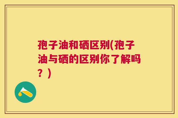 孢子油和硒区别(孢子油与硒的区别你了解吗？)