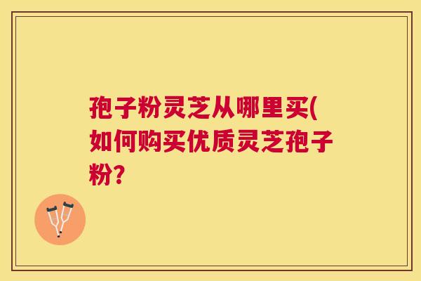 孢子粉灵芝从哪里买(如何购买优质灵芝孢子粉？
