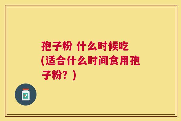 孢子粉 什么时候吃 (适合什么时间食用孢子粉?) 孢子粉 什么时候吃 (适合什么时间食用孢子粉?)