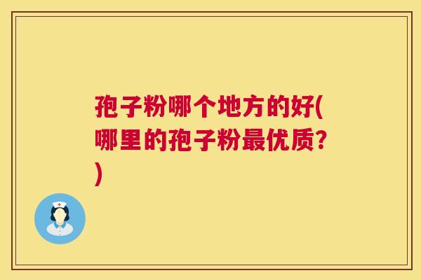 孢子粉哪个地方的好(哪里的孢子粉优质?) 孢子粉哪个地方的好(哪里的孢子粉优质?)