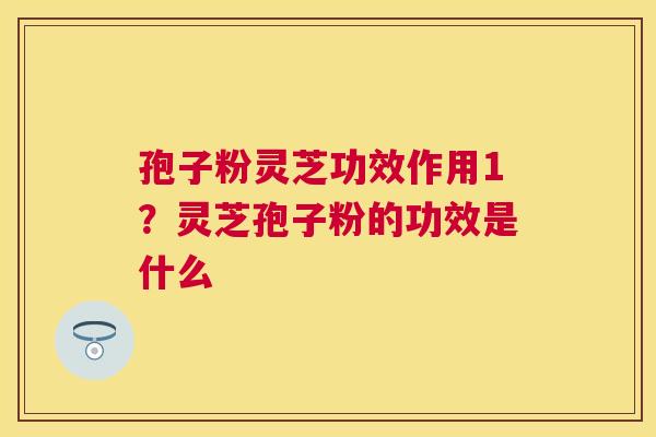 孢子粉灵芝功效作用1？灵芝孢子粉的功效是什么