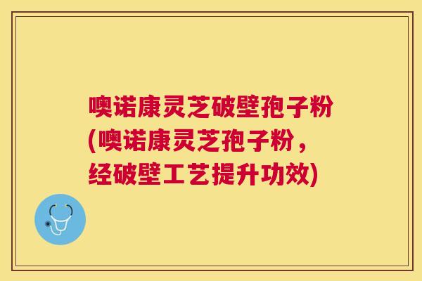 噢诺康灵芝破壁孢子粉(噢诺康灵芝孢子粉,经破壁工艺提升功效) 噢诺康灵芝破壁孢子粉(噢诺康灵芝孢子粉,经破壁工艺提升功效)