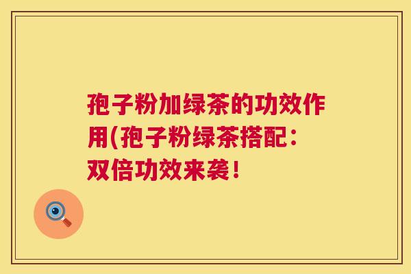 孢子粉加绿茶的功效作用(孢子粉绿茶搭配：双倍功效来袭！