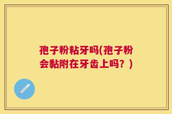 孢子粉粘牙吗(孢子粉会黏附在牙齿上吗？)