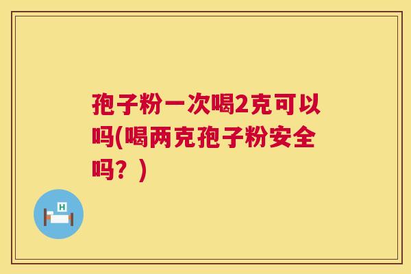 孢子粉一次喝2克可以吗(喝两克孢子粉安全吗？)