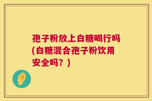 孢子粉放上白糖喝行吗(白糖混合孢子粉饮用安全吗?) 孢子粉放上白糖喝行吗(白糖混合孢子粉饮用安全吗?)