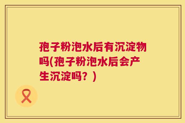 孢子粉泡水后有沉淀物吗(孢子粉泡水后会产生沉淀吗?) 孢子粉泡水后有沉淀物吗(孢子粉泡水后会产生沉淀吗?)