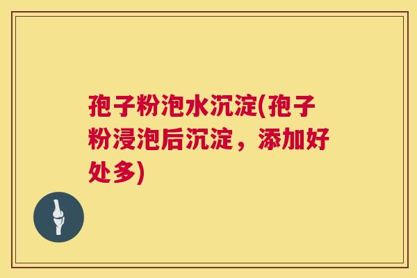 孢子粉泡水沉淀(孢子粉浸泡后沉淀，添加好处多)