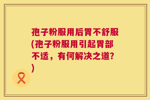 孢子粉服用后胃不舒服(孢子粉服用引起胃部不适，有何解决之道？)