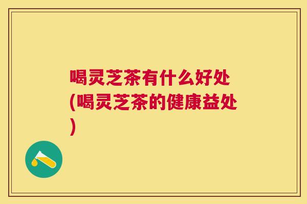 喝灵芝茶有什么好处 (喝灵芝茶的健康益处)