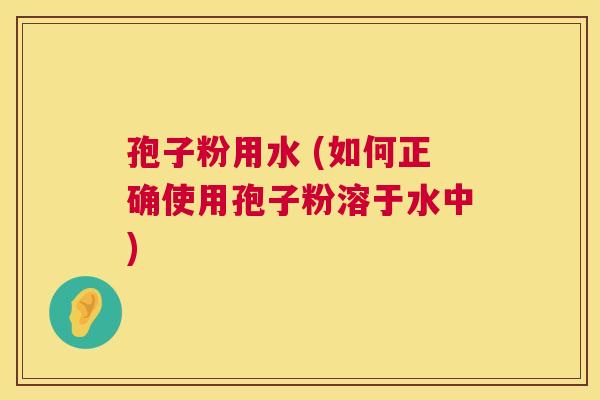 孢子粉用水 (如何正确使用孢子粉溶于水中) 孢子粉用水 (如何正确使用孢子粉溶于水中)