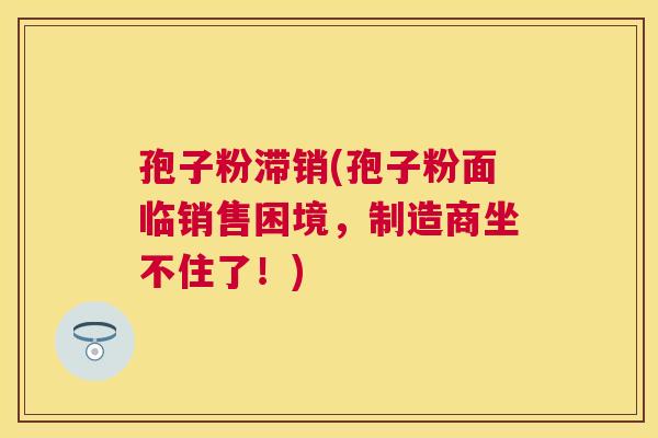 孢子粉滞销(孢子粉面临销售困境,制造商坐不住了!) 孢子粉滞销(孢子粉面临销售困境,制造商坐不住了!)