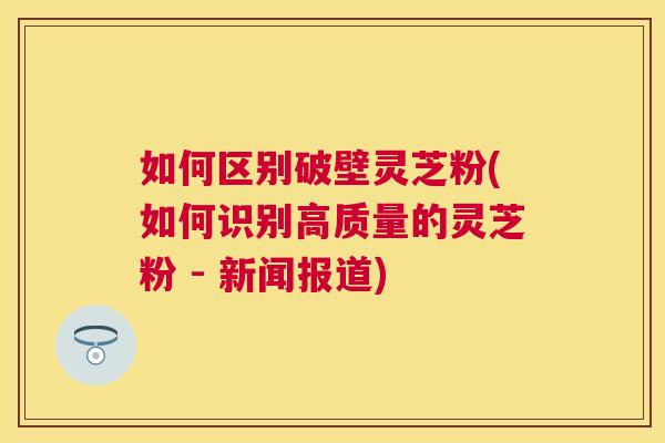 如何区别破壁灵芝粉(如何识别高质量的灵芝粉 - 新闻报道)