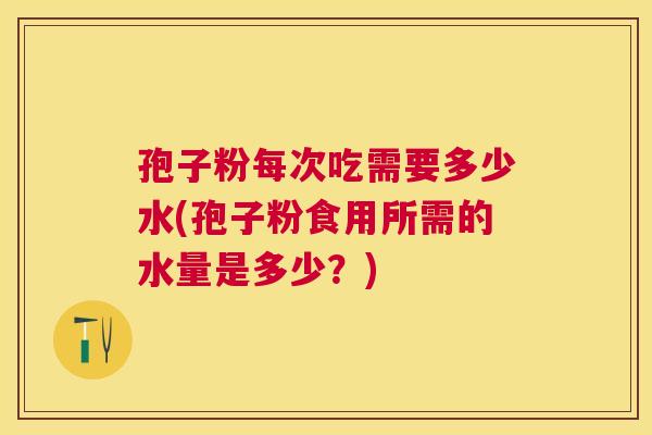 孢子粉每次吃需要多少水(孢子粉食用所需的水量是多少?) 孢子粉每次吃需要多少水(孢子粉食用所需的水量是多少?)