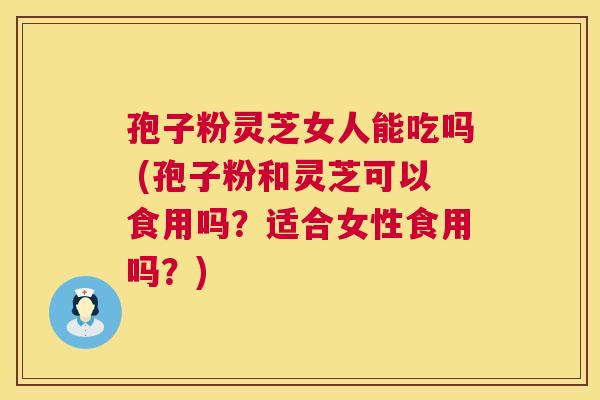 孢子粉灵芝女人能吃吗 (孢子粉和灵芝可以食用吗？适合女性食用吗？)