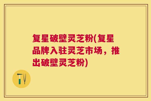 复星破壁灵芝粉(复星品牌入驻灵芝市场,推出破壁灵芝粉) 复星破壁灵芝粉(复星品牌入驻灵芝市场,推出破壁灵芝粉)