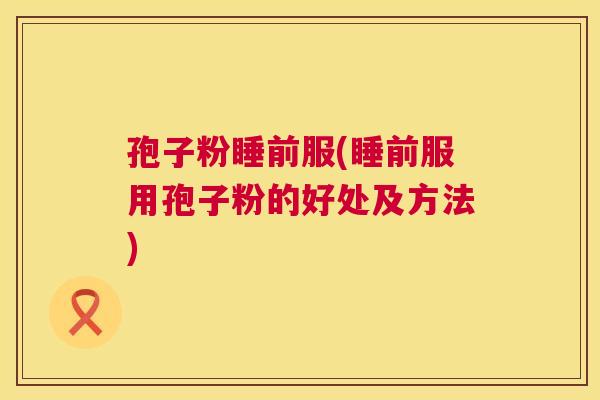 孢子粉睡前服(睡前服用孢子粉的好处及方法) 孢子粉睡前服(睡前服用孢子粉的好处及方法)
