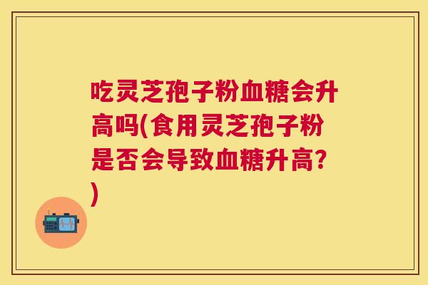 吃灵芝孢子粉会升高吗(食用灵芝孢子粉是否会导致升高？)