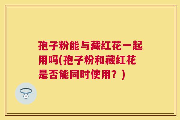 孢子粉能与藏红花一起用吗(孢子粉和藏红花是否能同时使用？)