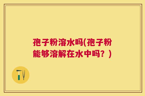 孢子粉溶水吗(孢子粉能够溶解在水中吗?) 孢子粉溶水吗(孢子粉能够溶解在水中吗?)