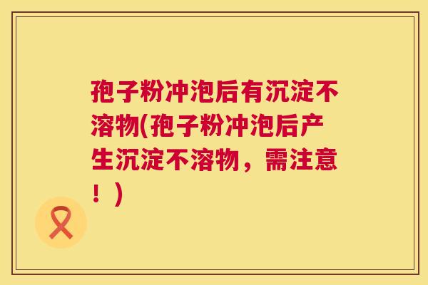 孢子粉冲泡后有沉淀不溶物(孢子粉冲泡后产生沉淀不溶物,需注意!) 孢子粉冲泡后有沉淀不溶物(孢子粉冲泡后产生沉淀不溶物,需注意!)