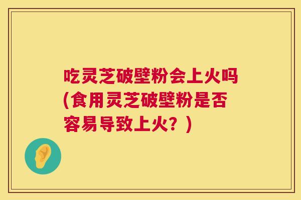 吃灵芝破壁粉会上火吗(食用灵芝破壁粉是否容易导致上火？)