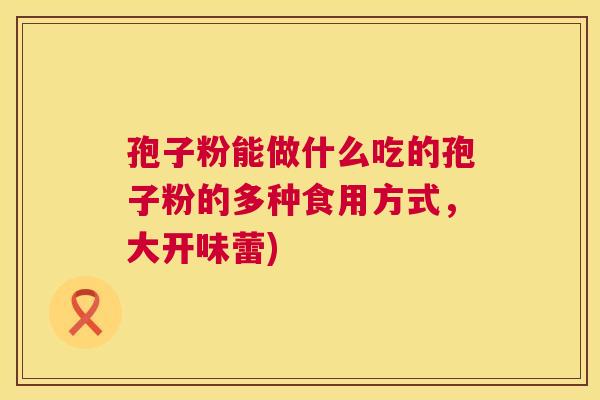 孢子粉能做什么吃的孢子粉的多种食用方式,大开味蕾) 孢子粉能做什么吃的孢子粉的多种食用方式,大开味蕾)