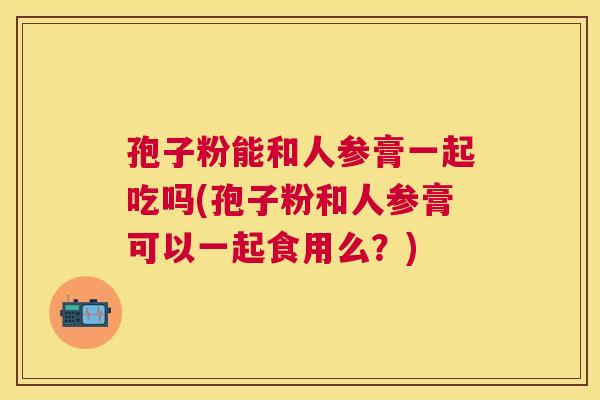 孢子粉能和人参膏一起吃吗(孢子粉和人参膏可以一起食用么?) 孢子粉能和人参膏一起吃吗(孢子粉和人参膏可以一起食用么?)