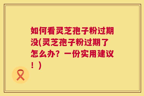 如何看灵芝孢子粉过期没(灵芝孢子粉过期了怎么办？一份实用建议！)
