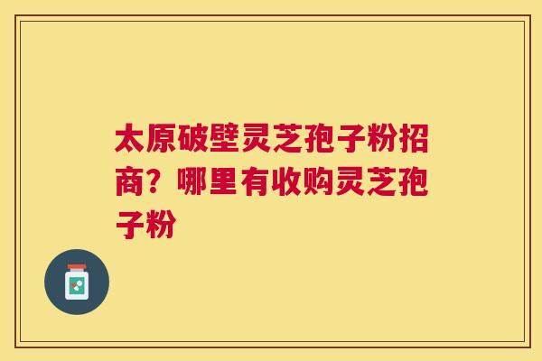 太原破壁灵芝孢子粉招商？哪里有收购灵芝孢子粉