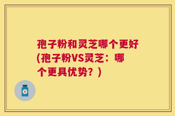 孢子粉和灵芝哪个更好(孢子粉VS灵芝:哪个更具优势?) 孢子粉和灵芝哪个更好(孢子粉VS灵芝:哪个更具优势?)