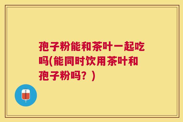 孢子粉能和茶叶一起吃吗(能同时饮用茶叶和孢子粉吗?) 孢子粉能和茶叶一起吃吗(能同时饮用茶叶和孢子粉吗?)