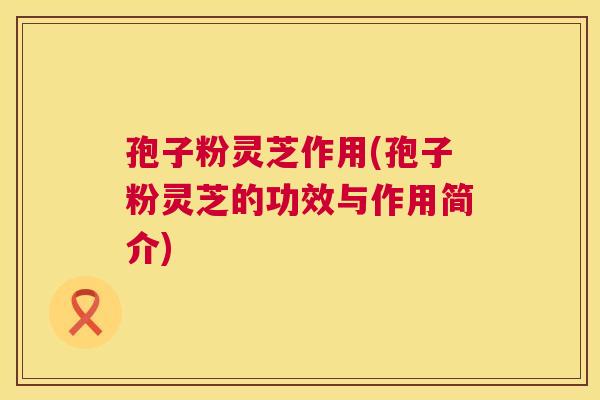 孢子粉灵芝作用(孢子粉灵芝的功效与作用简介) 孢子粉灵芝作用(孢子粉灵芝的功效与作用简介)
