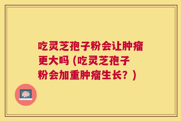 吃灵芝孢子粉会让更大吗 (吃灵芝孢子粉会加重生长?) 吃灵芝孢子粉会让更大吗 (吃灵芝孢子粉会加重生长?)