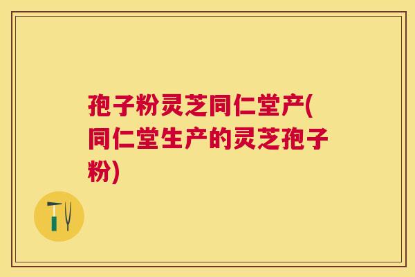 孢子粉灵芝同仁堂产(同仁堂生产的灵芝孢子粉)