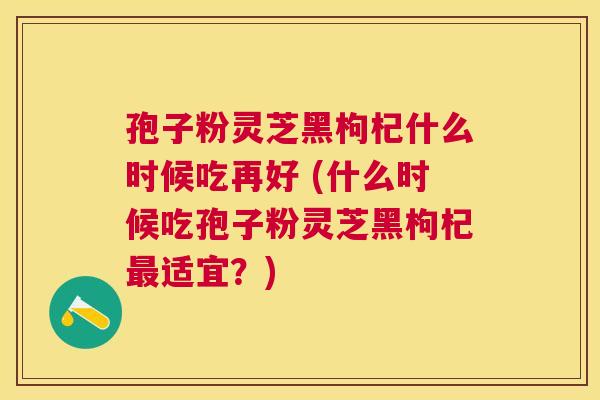 孢子粉灵芝黑枸杞什么时候吃再好 (什么时候吃孢子粉灵芝黑枸杞适宜?) 孢子粉灵芝黑枸杞什么时候吃再好 (什么时候吃孢子粉灵芝黑枸杞适宜?)