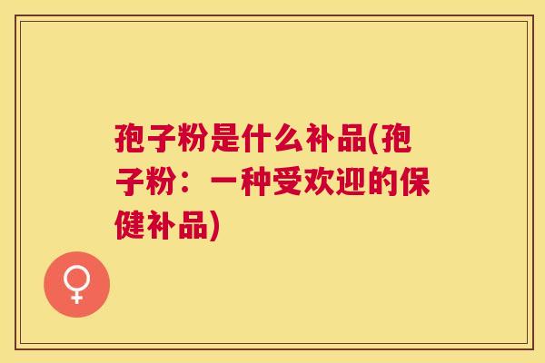 孢子粉是什么补品(孢子粉:一种受欢迎的保健补品) 孢子粉是什么补品(孢子粉:一种受欢迎的保健补品)