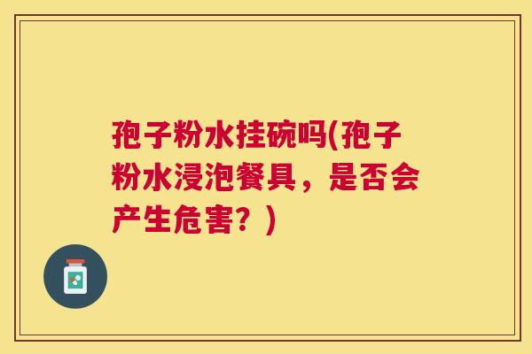 孢子粉水挂碗吗(孢子粉水浸泡餐具,是否会产生危害?) 孢子粉水挂碗吗(孢子粉水浸泡餐具,是否会产生危害?)