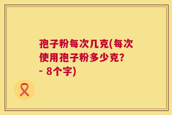 孢子粉每次几克(每次使用孢子粉多少克？ - 8个字)