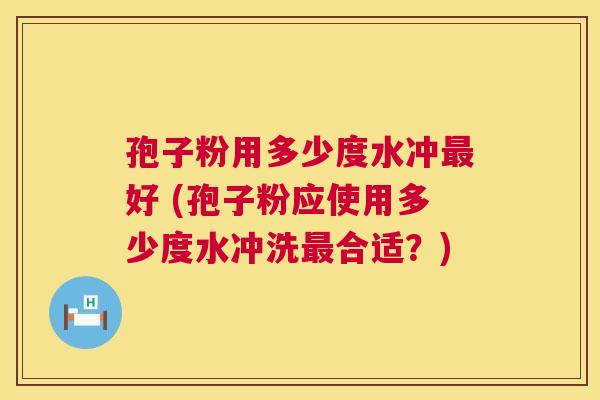 孢子粉用多少度水冲好 (孢子粉应使用多少度水冲洗合适?) 孢子粉用多少度水冲好 (孢子粉应使用多少度水冲洗合适?)