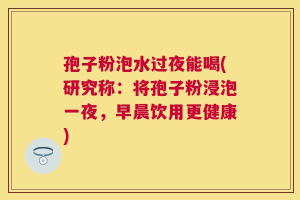 孢子粉泡水过夜能喝(研究称:将孢子粉浸泡一夜,早晨饮用更健康) 孢子粉泡水过夜能喝(研究称:将孢子粉浸泡一夜,早晨饮用更健康)