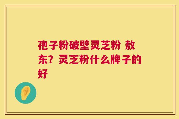 孢子粉破壁灵芝粉 敖东?灵芝粉什么牌子的好 孢子粉破壁灵芝粉 敖东?灵芝粉什么牌子的好
