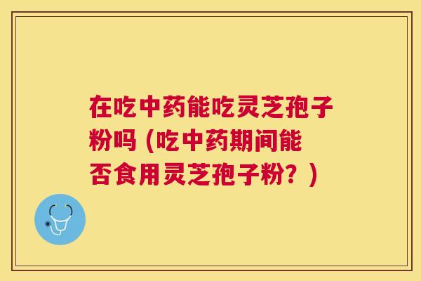 在吃能吃灵芝孢子粉吗 (吃期间能否食用灵芝孢子粉?) 在吃能吃灵芝孢子粉吗 (吃期间能否食用灵芝孢子粉?)
