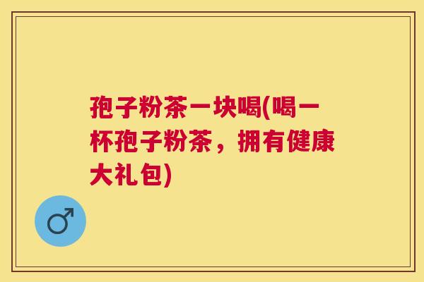 孢子粉茶一块喝(喝一杯孢子粉茶,拥有健康大礼包) 孢子粉茶一块喝(喝一杯孢子粉茶,拥有健康大礼包)